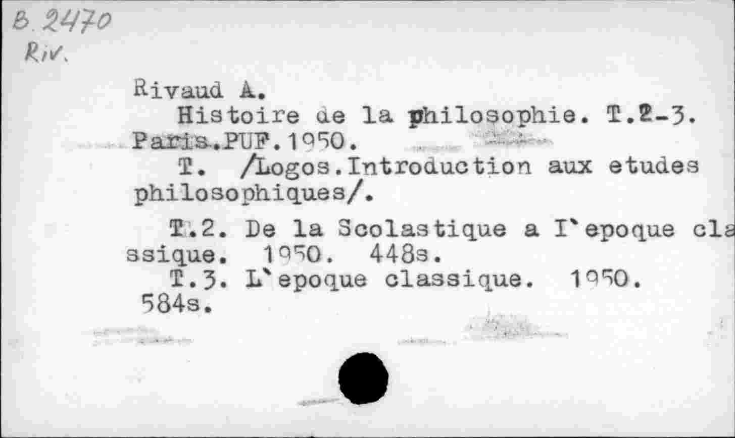 ﻿b W
Rivaux! k.
Histoire ue la philosophie. T.2-3. Paris.PLP. 1Q50.
T. /Logos.Introduction aux etud.es philosophiques/.
T.2. De la Scolastique a l'epoque cls ssique. 1950.	448s.
T.?. L'epoque classique. 1°50.
584s.